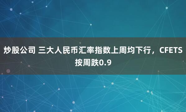 炒股公司 三大人民币汇率指数上周均下行，CFETS按周跌0.9
