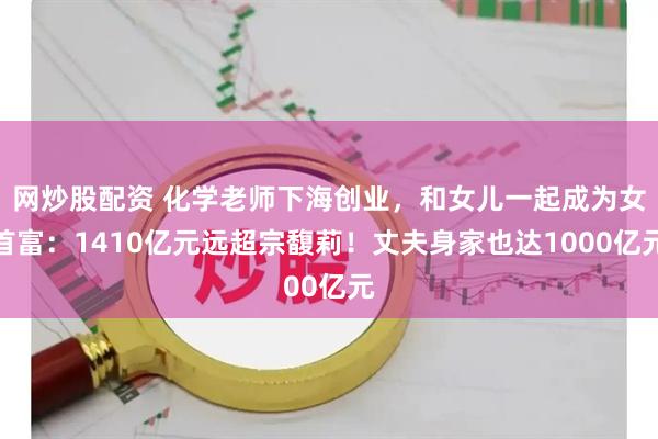 网炒股配资 化学老师下海创业，和女儿一起成为女首富：1410亿元远超宗馥莉！丈夫身家也达1000亿元