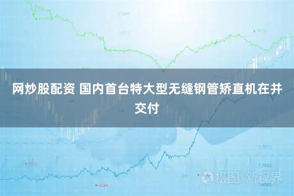 网炒股配资 国内首台特大型无缝钢管矫直机在并交付