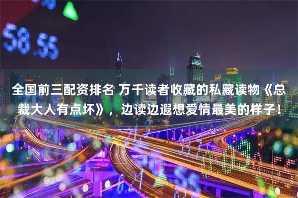 全国前三配资排名 万千读者收藏的私藏读物《总裁大人有点坏》，边读边遐想爱情最美的样子！