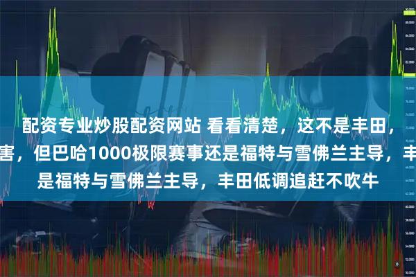 配资专业炒股配资网站 看看清楚，这不是丰田，丰田虽然达喀尔厉害，但巴哈1000极限赛事还是福特与雪佛兰主导，丰田低调追赶不吹牛